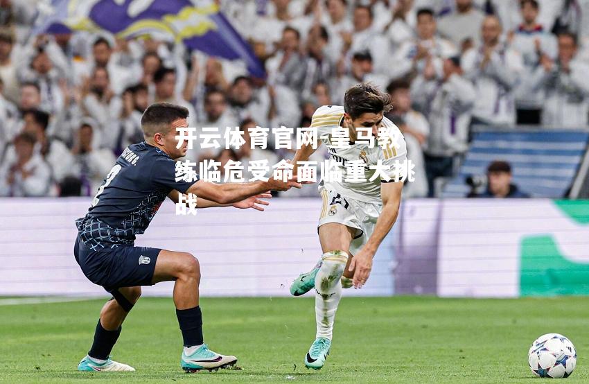 皇马教练临危受命面临重大挑战