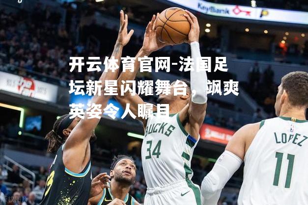 法国足坛新星闪耀舞台，飒爽英姿令人瞩目