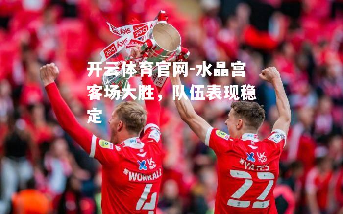 水晶宫客场大胜，队伍表现稳定